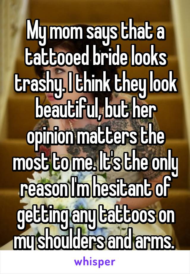My mom says that a tattooed bride looks trashy. I think they look beautiful, but her opinion matters the most to me. It's the only reason I'm hesitant of getting any tattoos on my shoulders and arms. 