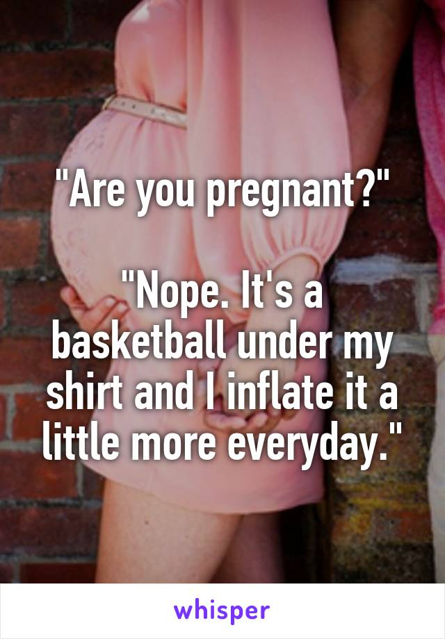 "Are you pregnant?"

"Nope. It's a basketball under my shirt and I inflate it a little more everyday."