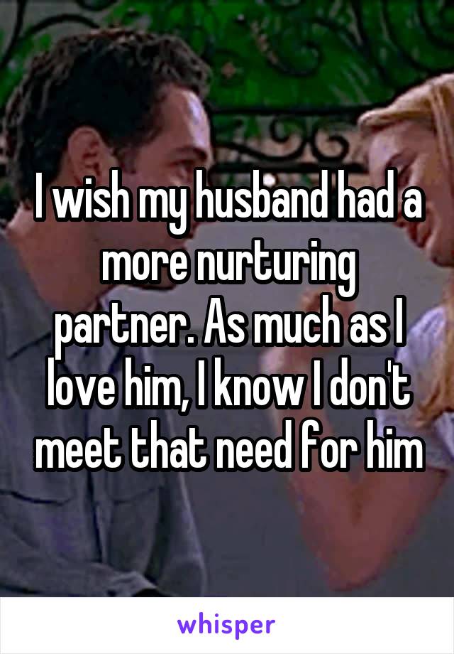 I wish my husband had a more nurturing partner. As much as I love him, I know I don't meet that need for him