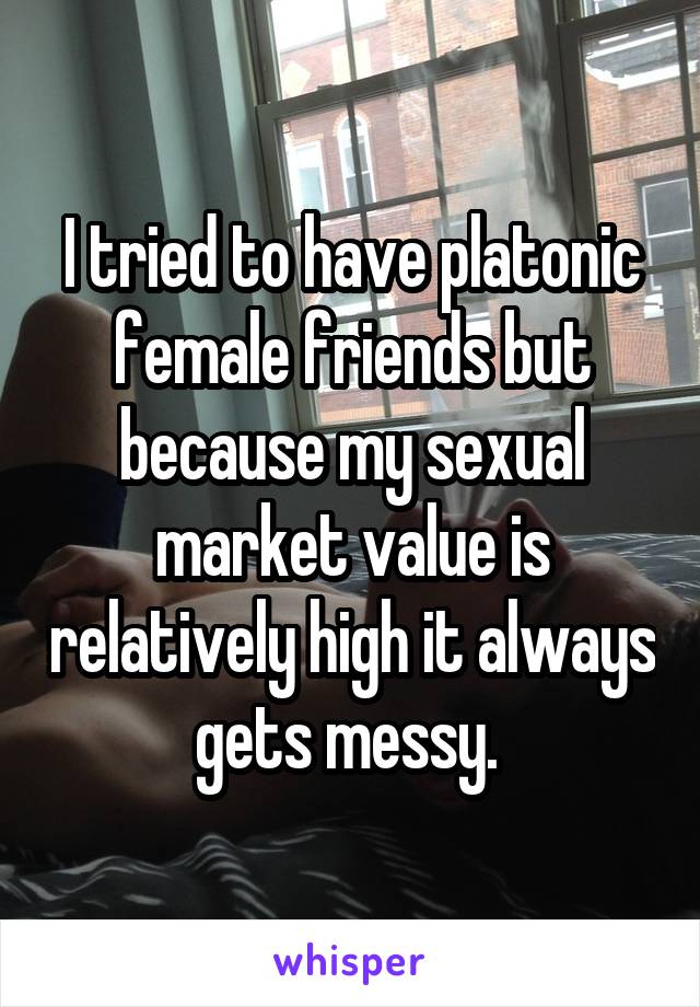 I tried to have platonic female friends but because my sexual market value is relatively high it always gets messy. 