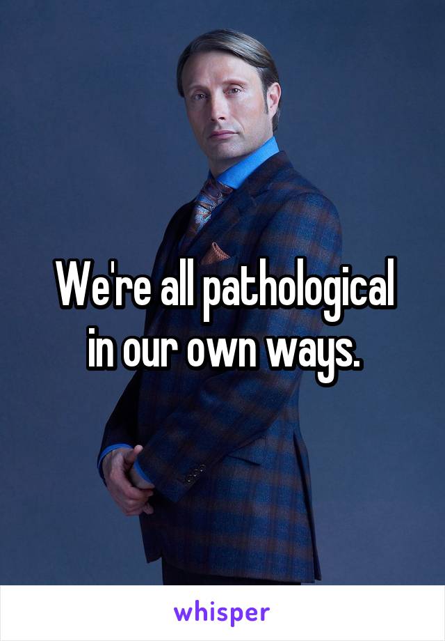 We're all pathological
in our own ways.