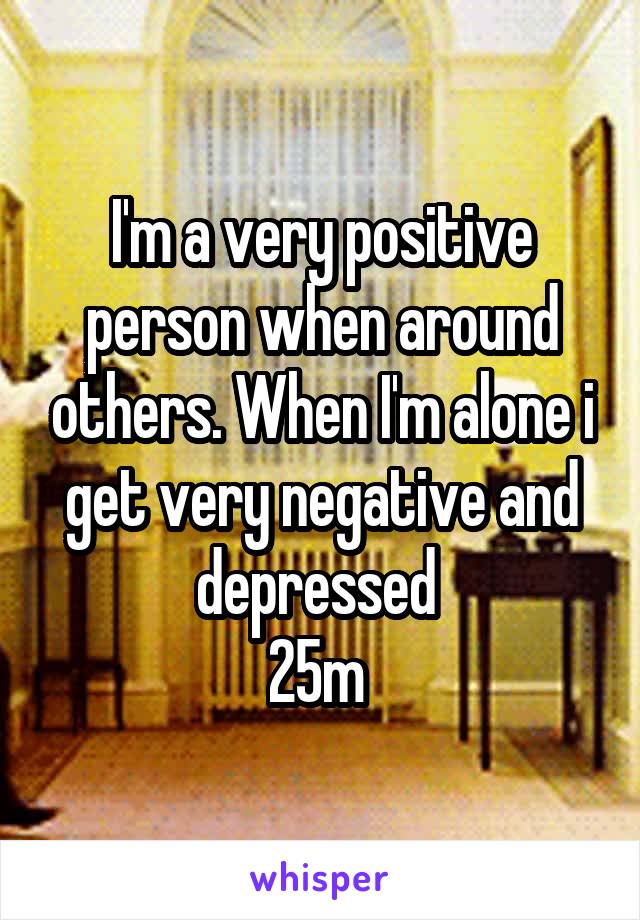 I'm a very positive person when around others. When I'm alone i get very negative and depressed 
25m 