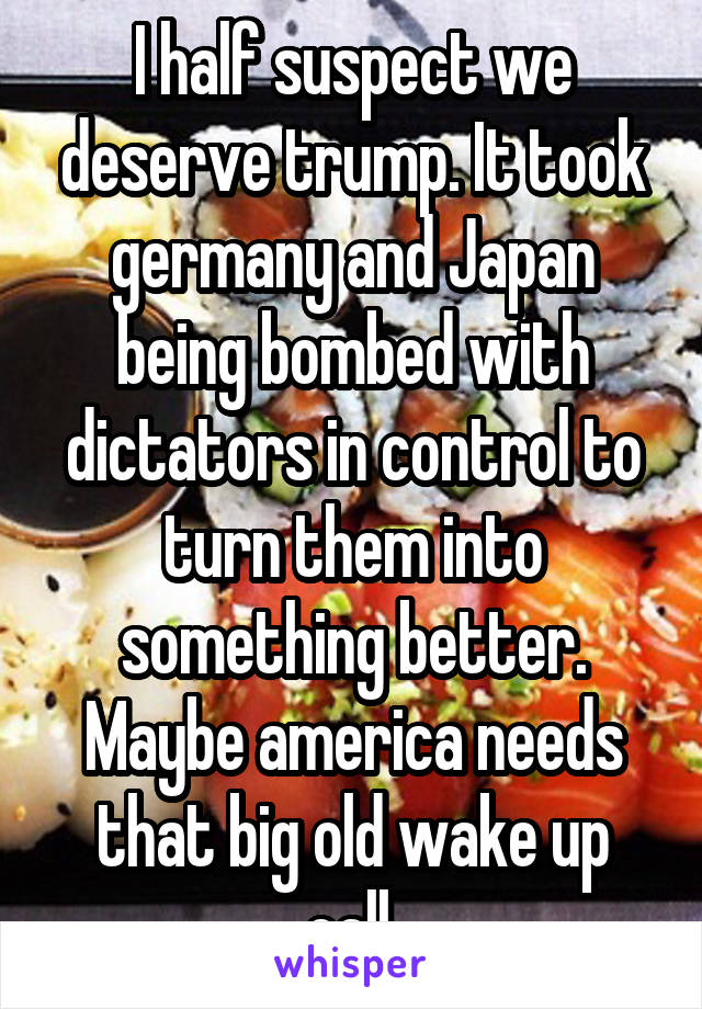 I half suspect we deserve trump. It took germany and Japan being bombed with dictators in control to turn them into something better.
Maybe america needs that big old wake up call.