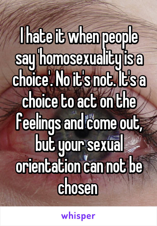 I hate it when people say 'homosexuality is a choice'. No it's not. It's a choice to act on the feelings and come out, but your sexual orientation can not be chosen 