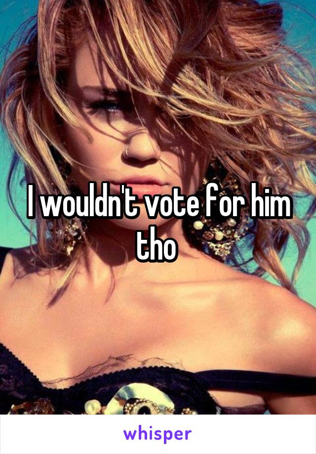 I wouldn't vote for him tho 