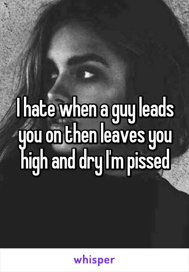 I hate when a guy leads you on then leaves you high and dry I'm pissed