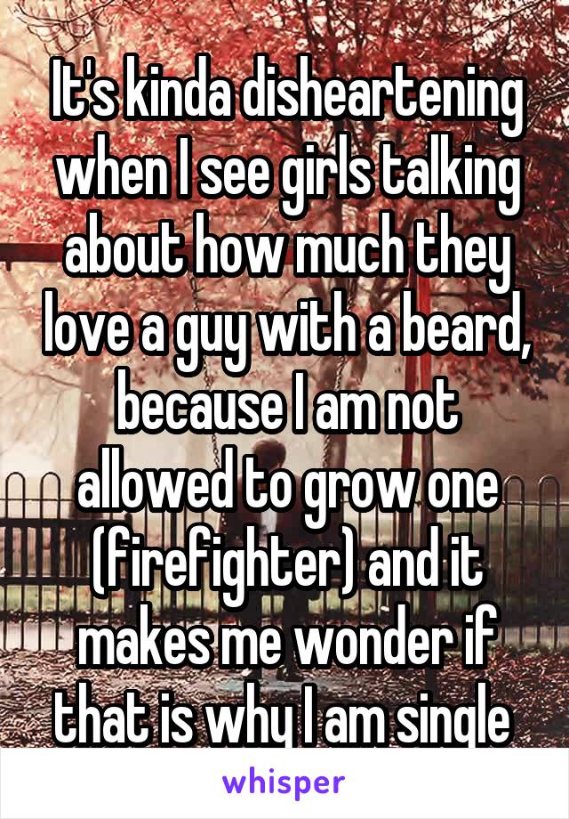 It's kinda disheartening when I see girls talking about how much they love a guy with a beard, because I am not allowed to grow one (firefighter) and it makes me wonder if that is why I am single 