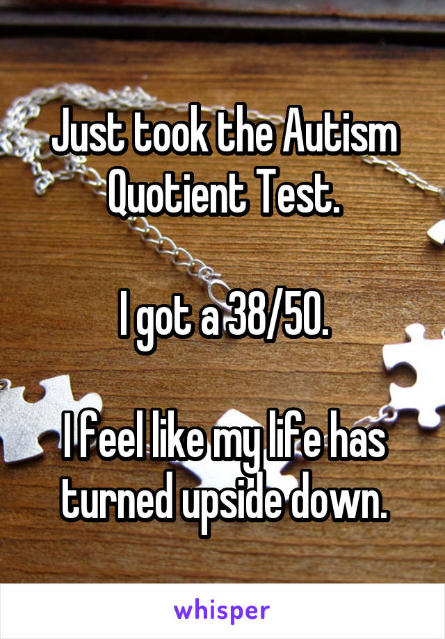 Just took the Autism Quotient Test.

I got a 38/50.

I feel like my life has turned upside down.