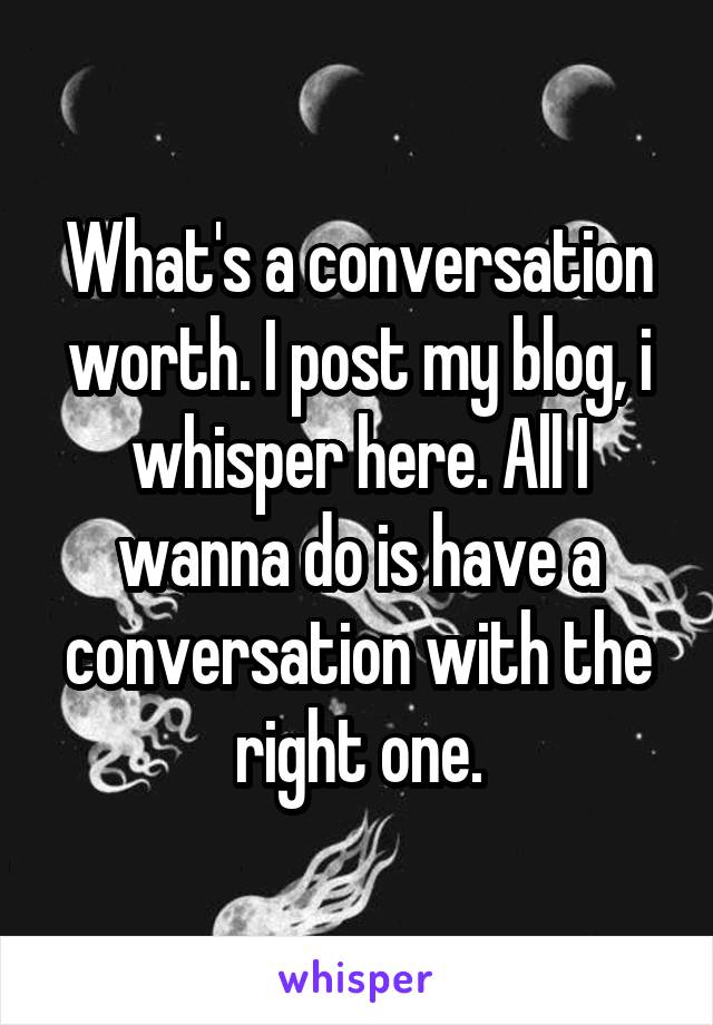 What's a conversation worth. I post my blog, i whisper here. All I wanna do is have a conversation with the right one.