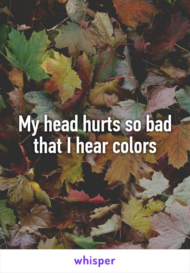 My head hurts so bad that I hear colors