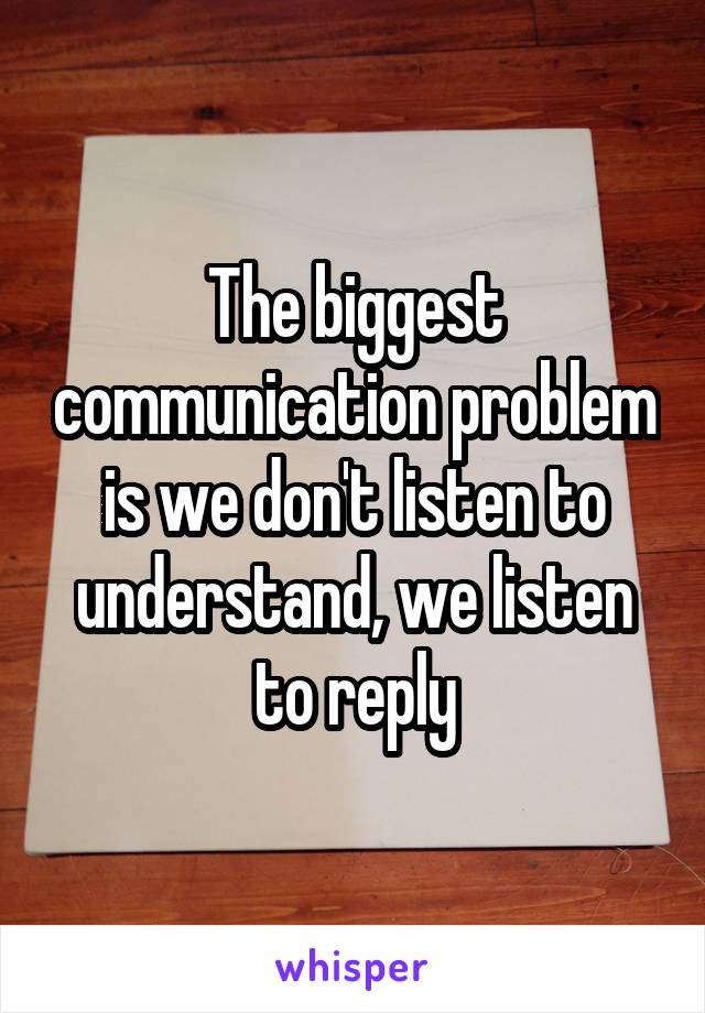 The biggest communication problem is we don't listen to understand, we listen to reply