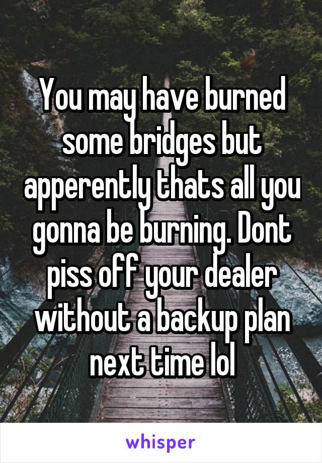 You may have burned some bridges but apperently thats all you gonna be burning. Dont piss off your dealer without a backup plan next time lol