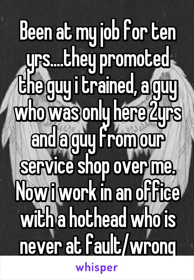Been at my job for ten yrs....they promoted the guy i trained, a guy who was only here 2yrs and a guy from our service shop over me. Now i work in an office with a hothead who is never at fault/wrong