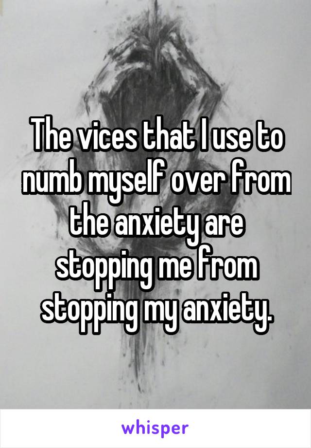 The vices that I use to numb myself over from the anxiety are stopping me from stopping my anxiety.