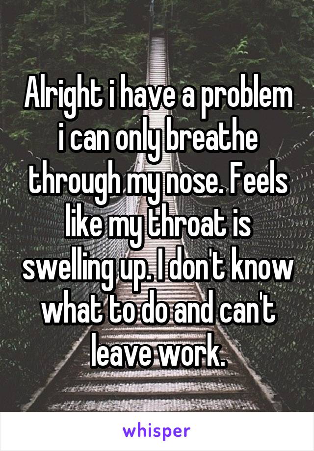Alright i have a problem i can only breathe through my nose. Feels like my throat is swelling up. I don't know what to do and can't leave work.