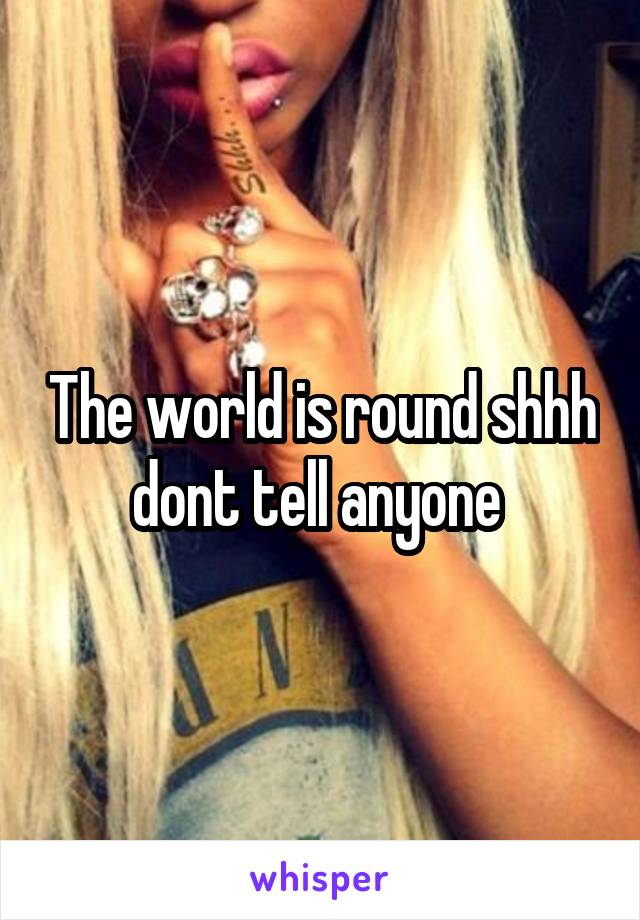 The world is round shhh dont tell anyone 