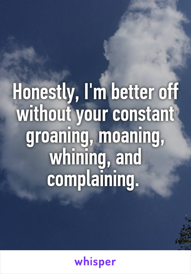 Honestly, I'm better off without your constant groaning, moaning, whining, and complaining. 