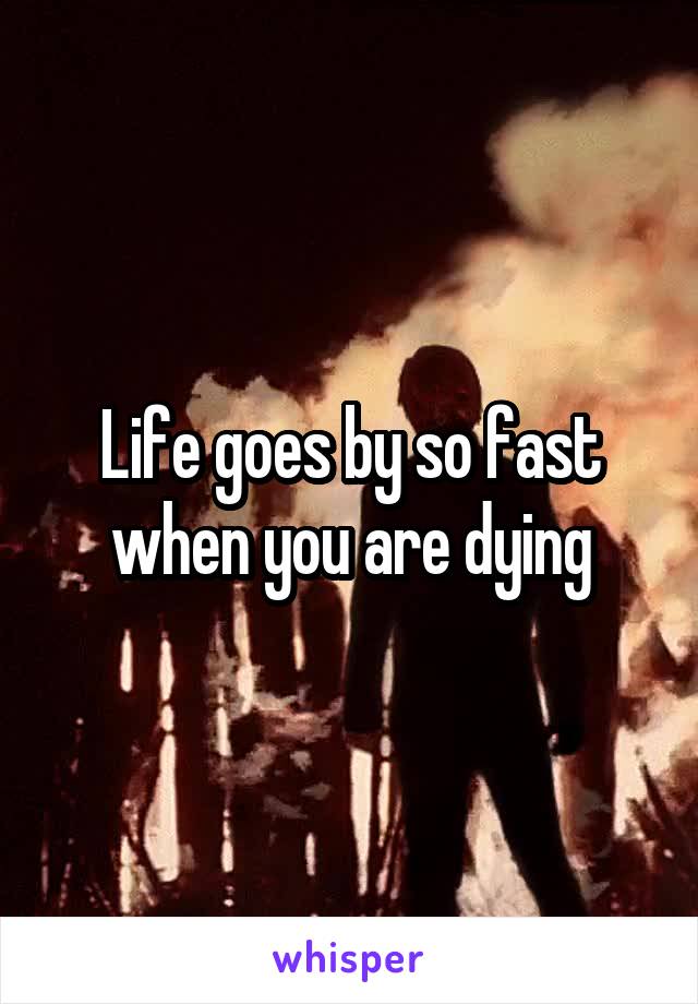 Life goes by so fast when you are dying
