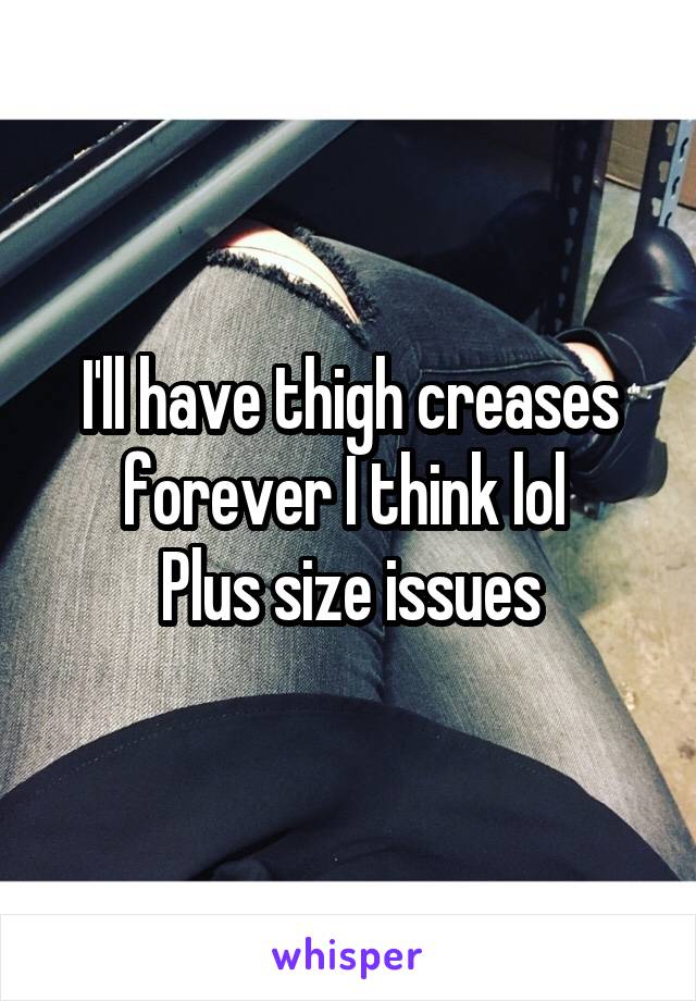 I'll have thigh creases forever I think lol 
Plus size issues