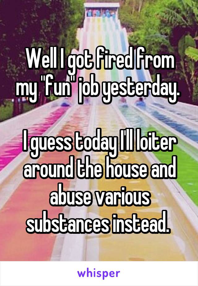 Well I got fired from my "fun" job yesterday. 

I guess today I'll loiter around the house and abuse various substances instead. 