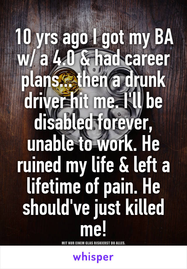 10 yrs ago I got my BA w/ a 4.0 & had career plans... then a drunk driver hit me. I'll be disabled forever, unable to work. He ruined my life & left a lifetime of pain. He should've just killed me!