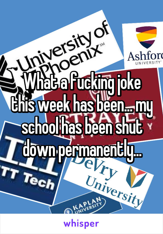 What a fucking joke this week has been... my school has been shut down permanently...