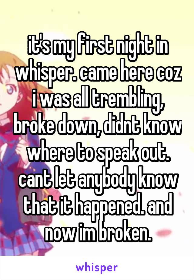it's my first night in whisper. came here coz i was all trembling, broke down, didnt know where to speak out. cant let anybody know that it happened. and now im broken.