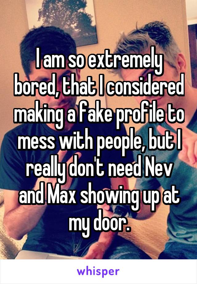 I am so extremely bored, that I considered making a fake profile to mess with people, but I really don't need Nev and Max showing up at my door.