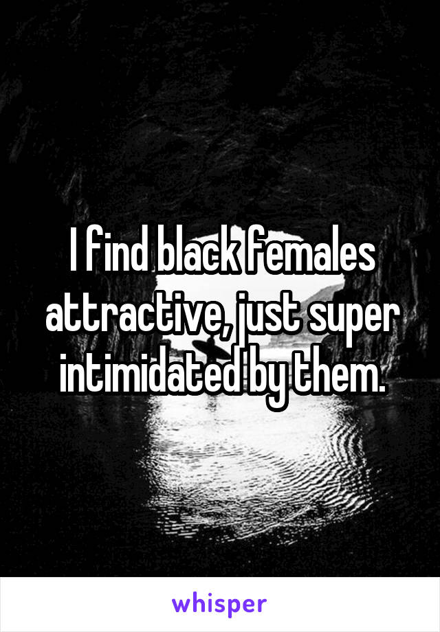 I find black females attractive, just super intimidated by them.