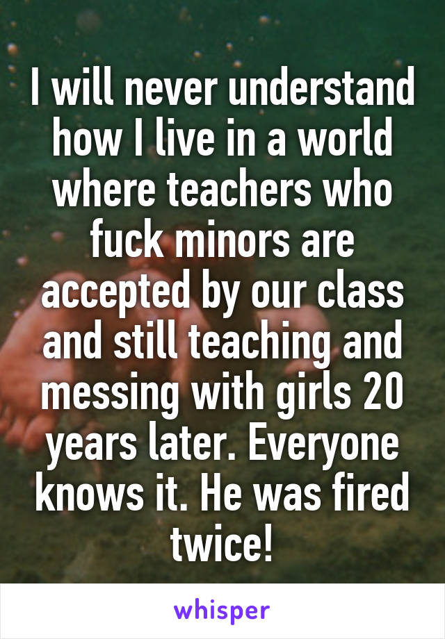 I will never understand how I live in a world where teachers who fuck minors are accepted by our class and still teaching and messing with girls 20 years later. Everyone knows it. He was fired twice!