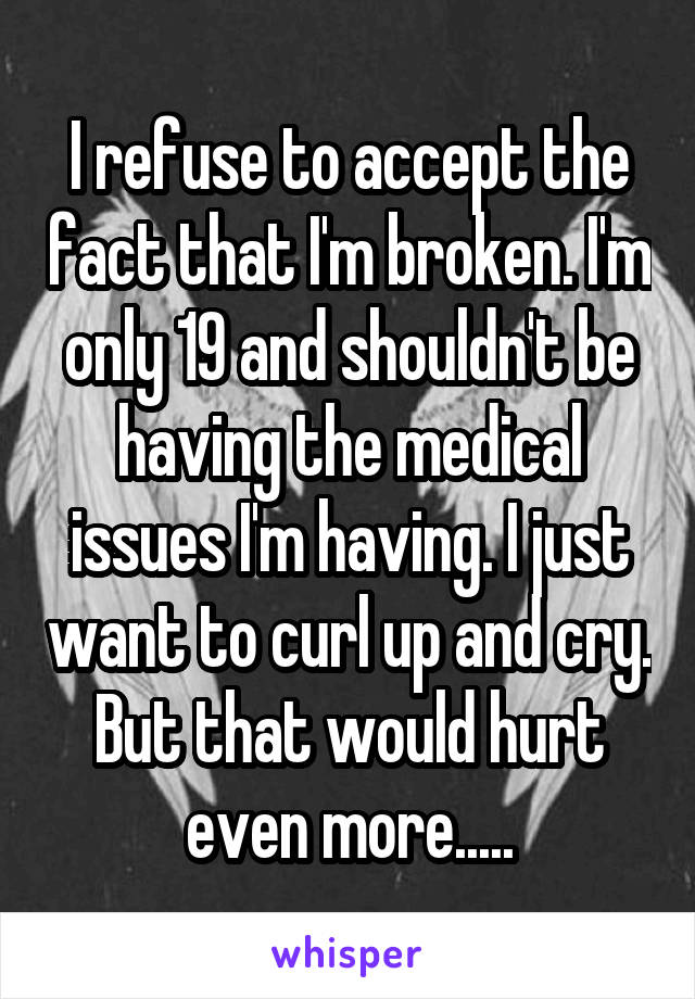 I refuse to accept the fact that I'm broken. I'm only 19 and shouldn't be having the medical issues I'm having. I just want to curl up and cry. But that would hurt even more.....