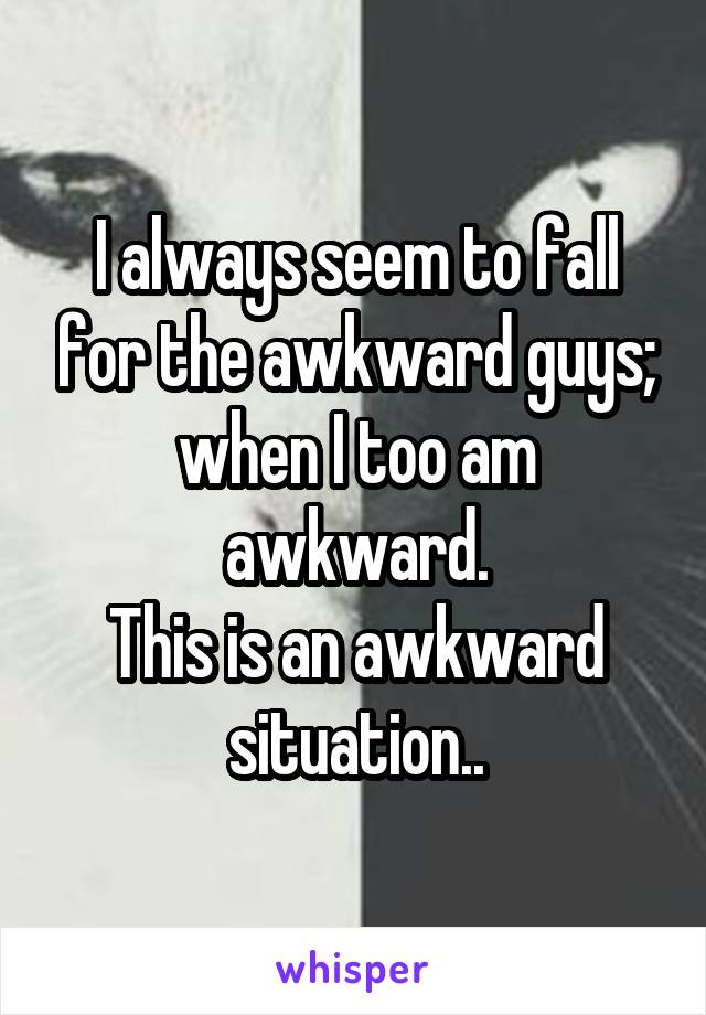 I always seem to fall for the awkward guys; when I too am awkward.
This is an awkward situation..