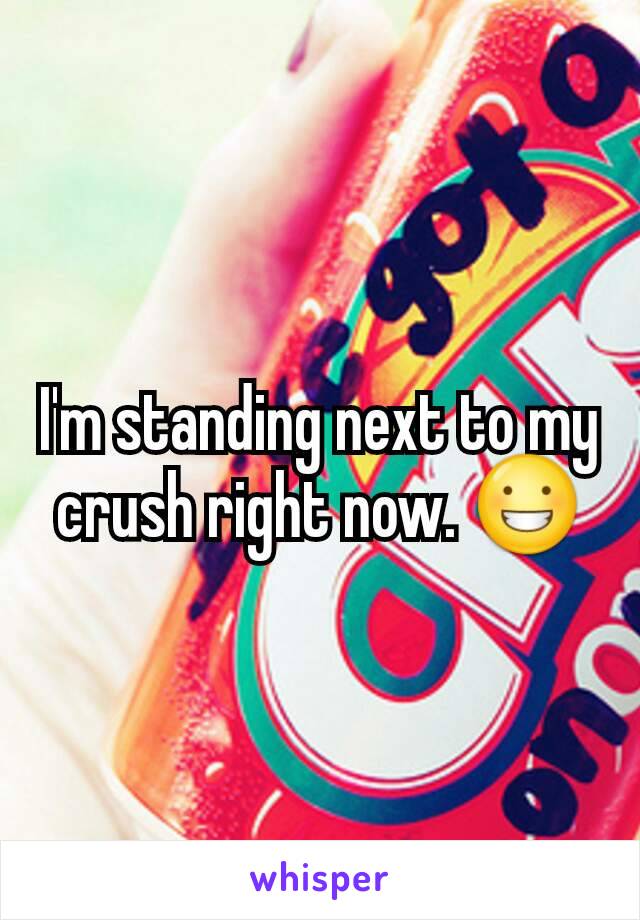 I'm standing next to my crush right now. 😀