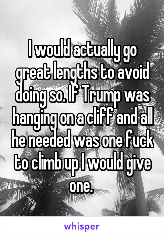I would actually go great lengths to avoid doing so. If Trump was hanging on a cliff and all he needed was one fuck to climb up I would give one. 
