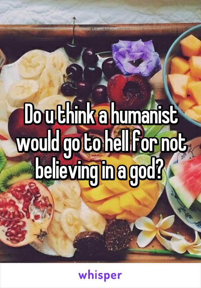Do u think a humanist would go to hell for not believing in a god? 