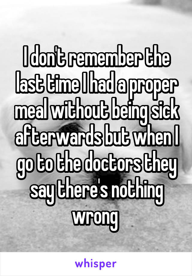 I don't remember the last time I had a proper meal without being sick afterwards but when I go to the doctors they say there's nothing wrong 