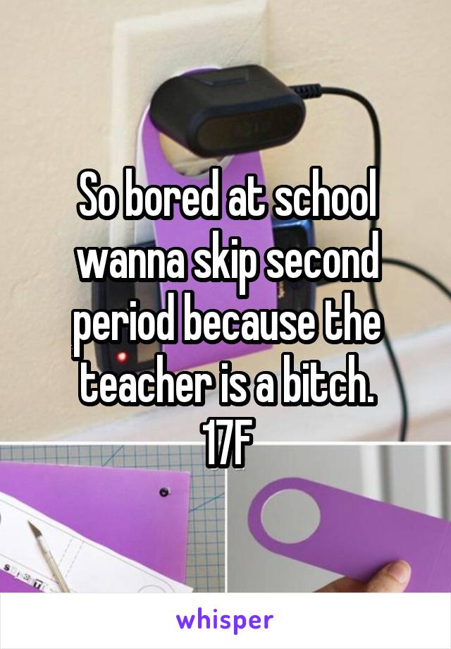 So bored at school wanna skip second period because the teacher is a bitch.
17F