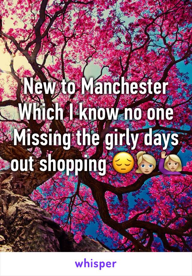 New to Manchester Which I know no one 
Missing the girly days out shopping ðŸ˜”ðŸ‘±ðŸ�¼â€�â™€ï¸�ðŸ™‹ðŸ�¼
