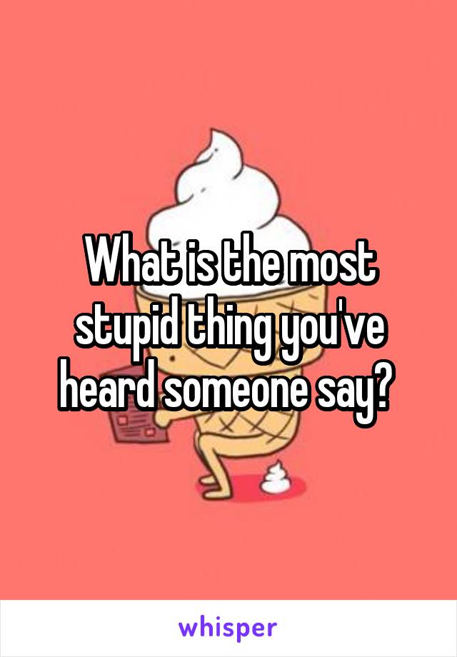 What is the most stupid thing you've heard someone say? 