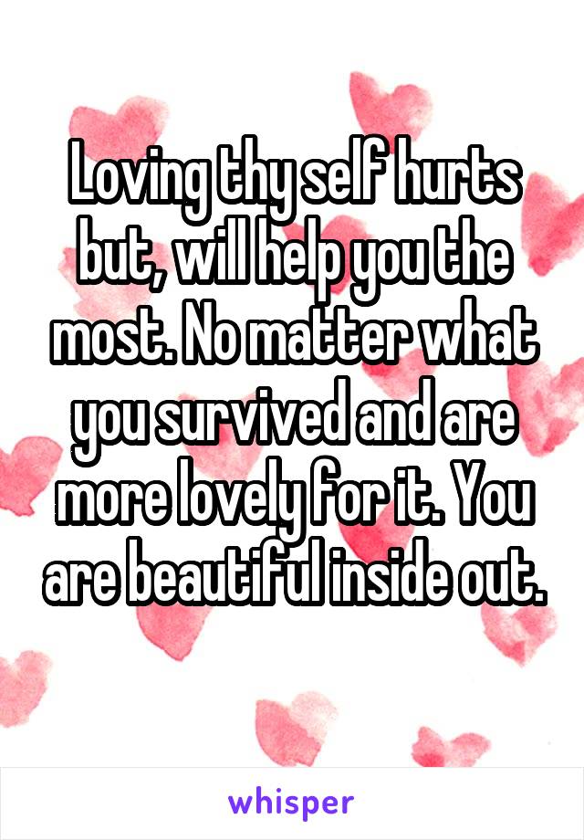 Loving thy self hurts but, will help you the most. No matter what you survived and are more lovely for it. You are beautiful inside out. 