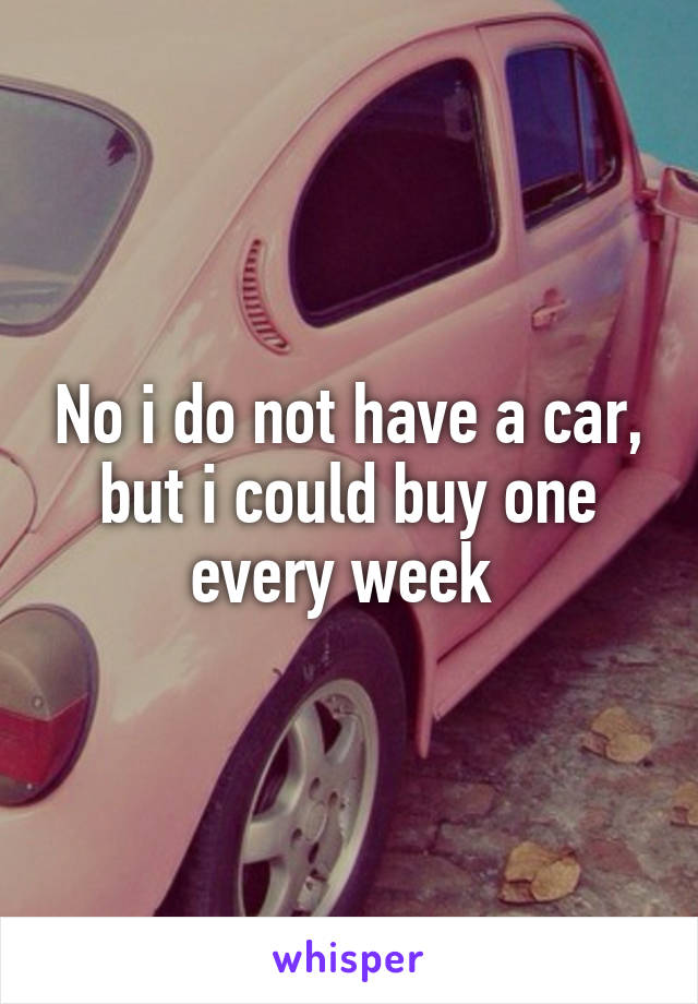 No i do not have a car, but i could buy one every week 
