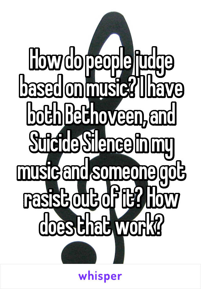 How do people judge based on music? I have both Bethoveen, and Suicide Silence in my music and someone got rasist out of it? How does that work?