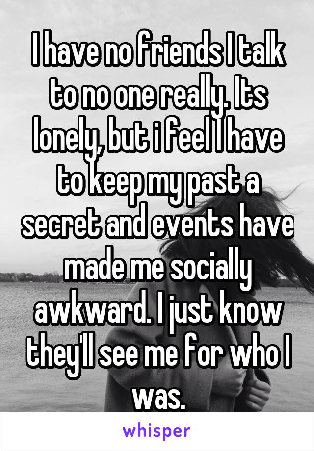 I have no friends I talk to no one really. Its lonely, but i feel I have to keep my past a secret and events have made me socially awkward. I just know they'll see me for who I was.