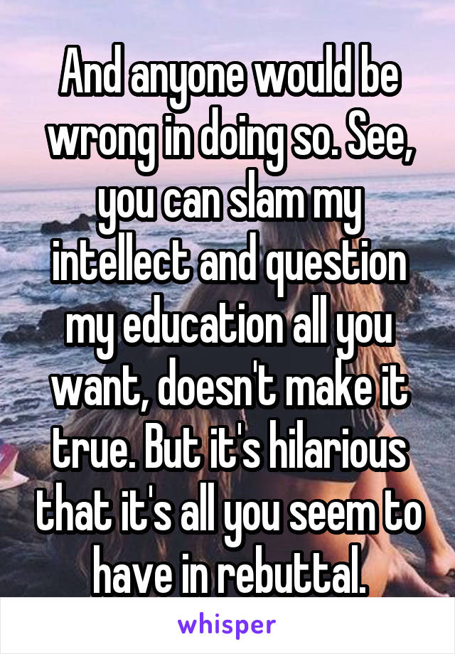And anyone would be wrong in doing so. See, you can slam my intellect and question my education all you want, doesn't make it true. But it's hilarious that it's all you seem to have in rebuttal.