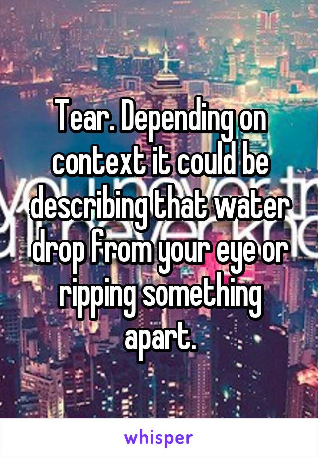 Tear. Depending on context it could be describing that water drop from your eye or ripping something apart.