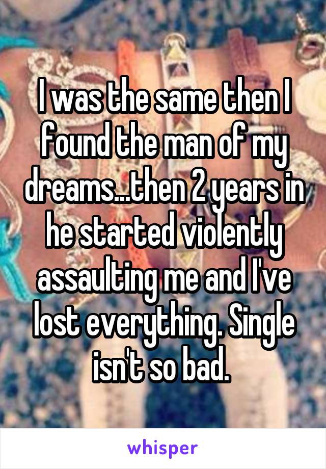 I was the same then I found the man of my dreams...then 2 years in he started violently assaulting me and I've lost everything. Single isn't so bad. 