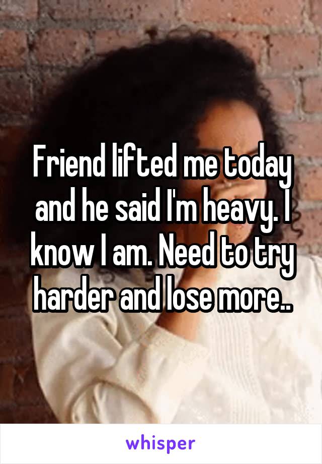 Friend lifted me today and he said I'm heavy. I know I am. Need to try harder and lose more..