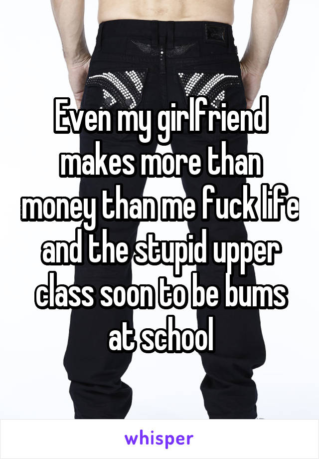 Even my girlfriend makes more than money than me fuck life and the stupid upper class soon to be bums at school