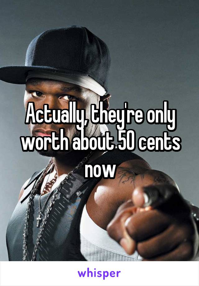 Actually, they're only worth about 50 cents now