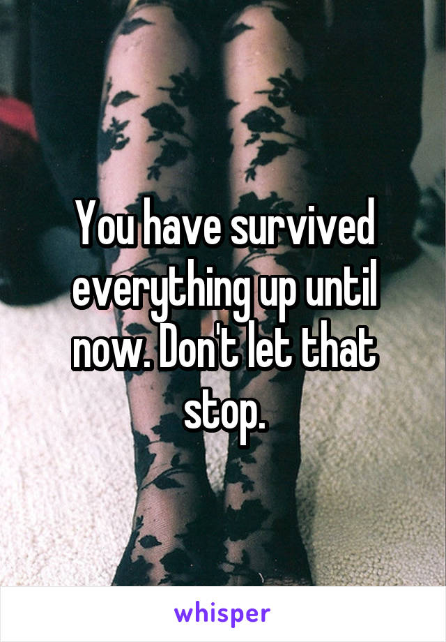 You have survived everything up until now. Don't let that stop.
